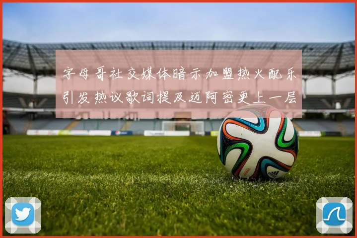 字母哥社交媒体暗示加盟热火配乐引发热议歌词提及迈阿密更上一层楼