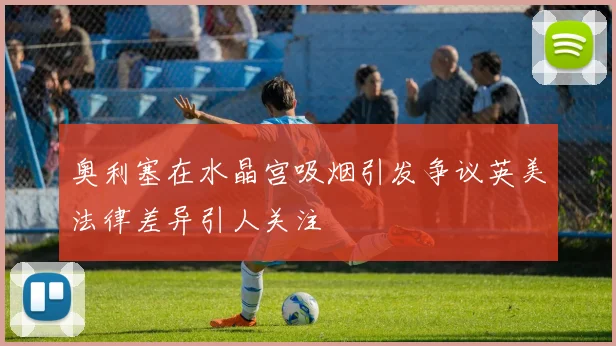 奥利塞在水晶宫吸烟引发争议英美法律差异引人关注