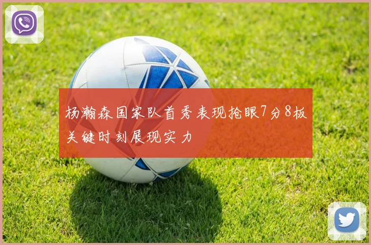 杨瀚森国家队首秀表现抢眼7分8板关键时刻展现实力