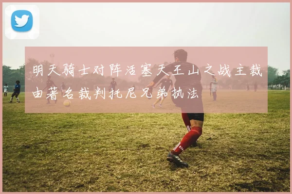 明天骑士对阵活塞天王山之战主裁由著名裁判托尼兄弟执法