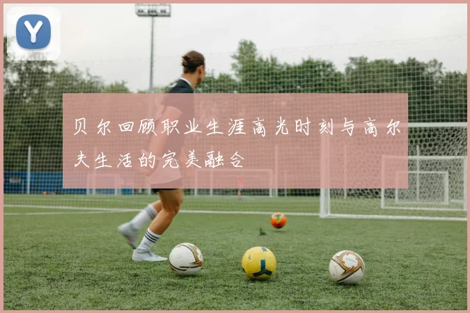 贝尔回顾职业生涯高光时刻与高尔夫生活的完美融合