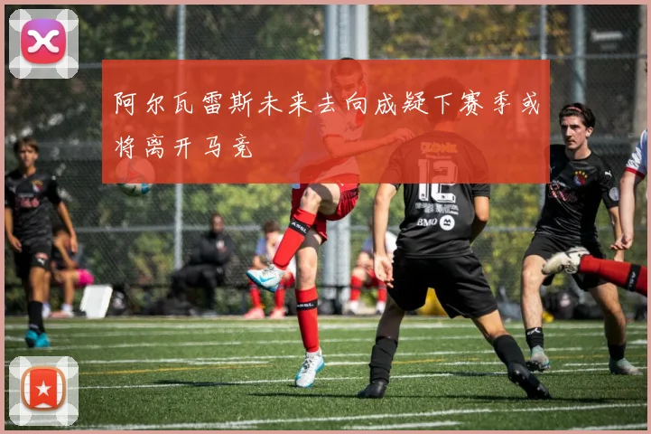 阿尔瓦雷斯未来去向成疑下赛季或将离开马竞