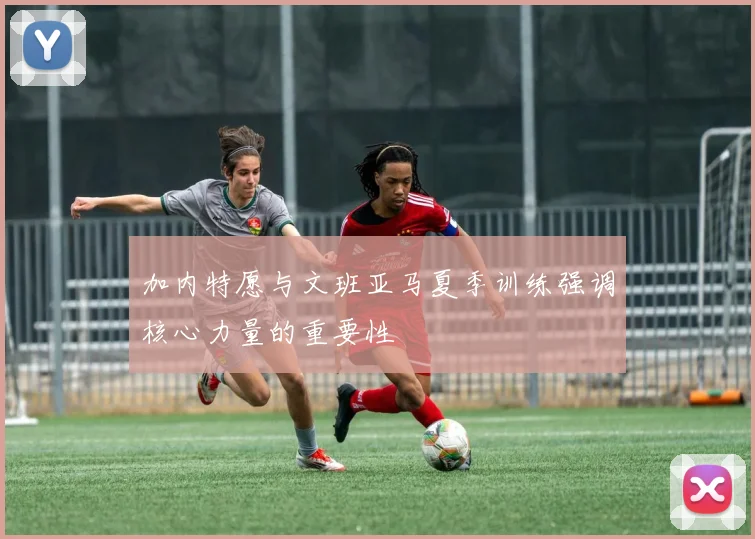 加内特愿与文班亚马夏季训练强调核心力量的重要性