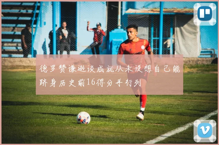 德罗赞谦逊谈成就从未设想自己能跻身历史前16得分手行列