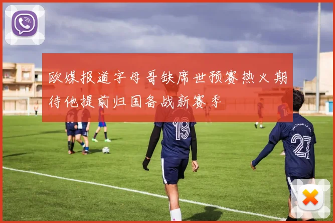 欧媒报道字母哥缺席世预赛热火期待他提前归国备战新赛季