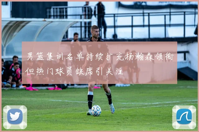 男篮集训名单持续扩充杨瀚森领衔但热门球员缺席引关注