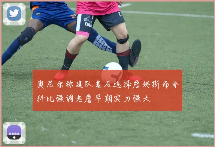 奥尼尔称建队基石选择詹姆斯而非科比强调老詹早期实力强大