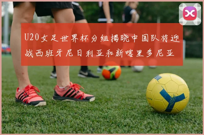 U20女足世界杯分组揭晓中国队将迎战西班牙尼日利亚和新喀里多尼亚