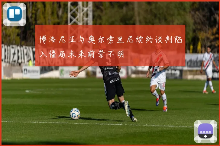 博洛尼亚与奥尔索里尼续约谈判陷入僵局未来前景不明