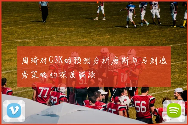 周琦对G3X的预测分析唐斯与马刺选秀策略的深度解读