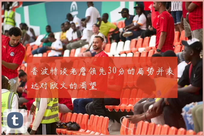香波特谈老詹领先30分的局势并表达对欧文的渴望