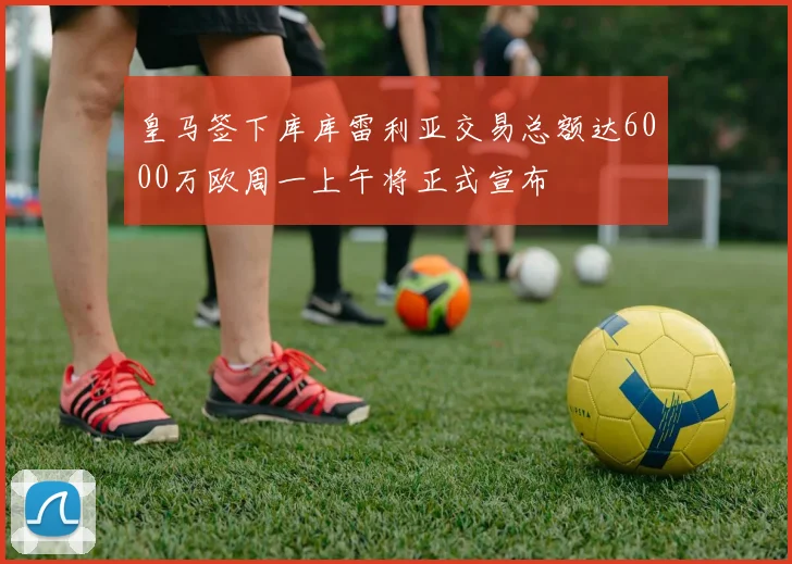 皇马签下库库雷利亚交易总额达6000万欧周一上午将正式宣布