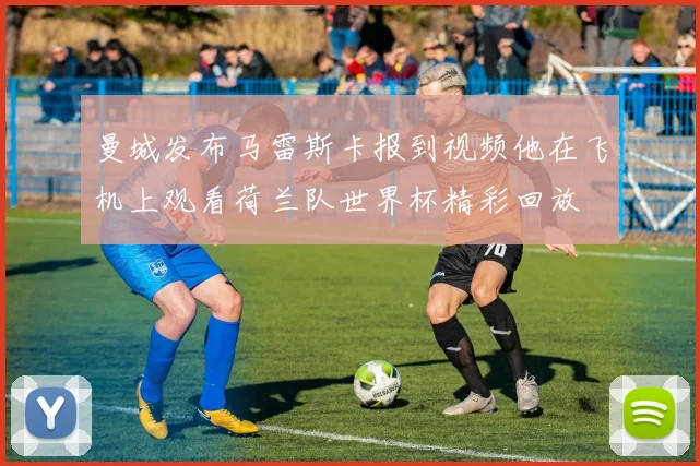 曼城发布马雷斯卡报到视频他在飞机上观看荷兰队世界杯精彩回放