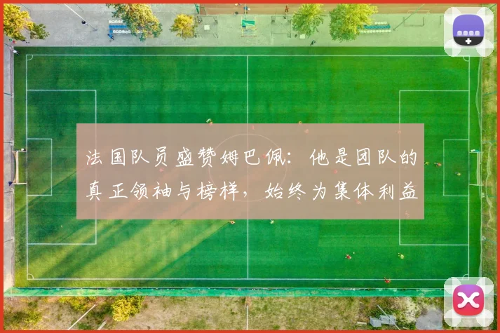 法国队员盛赞姆巴佩：他是团队的真正领袖与榜样，始终为集体利益考虑
