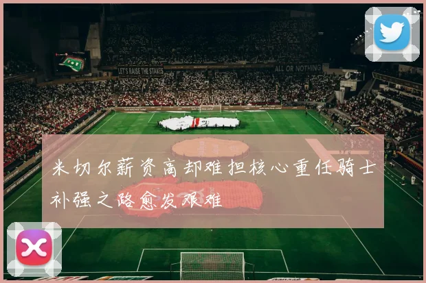 米切尔薪资高却难担核心重任骑士补强之路愈发艰难