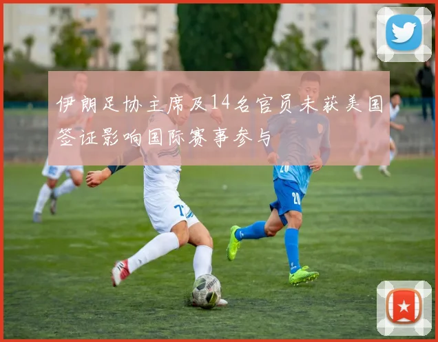 伊朗足协主席及14名官员未获美国签证影响国际赛事参与
