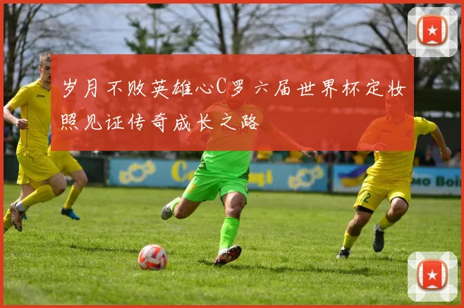 岁月不败英雄心C罗六届世界杯定妆照见证传奇成长之路