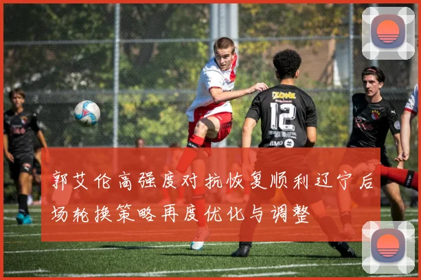 郭艾伦高强度对抗恢复顺利辽宁后场轮换策略再度优化与调整