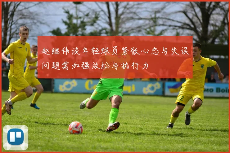 赵继伟谈年轻球员紧张心态与失误问题需加强放松与执行力